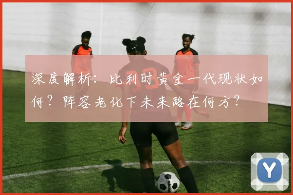 深度解析：比利时黄金一代现状如何？阵容老化下未来路在何方？