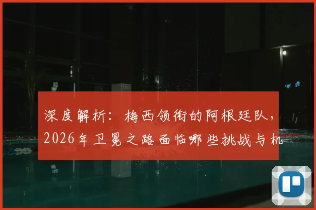 深度解析：梅西领衔的阿根廷队，2026年卫冕之路面临哪些挑战与机遇？