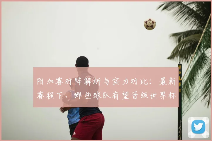 附加赛对阵解析与实力对比：最新赛程下，哪些球队有望晋级世界杯正赛？