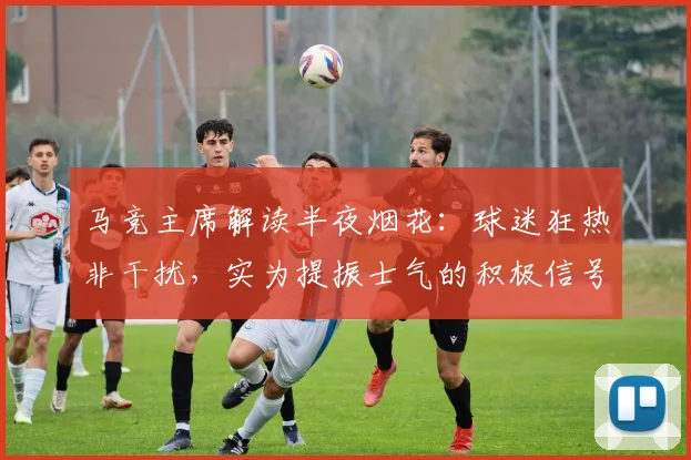 马竞主席解读半夜烟花:球迷狂热非干扰,实为提振士气的积极信号