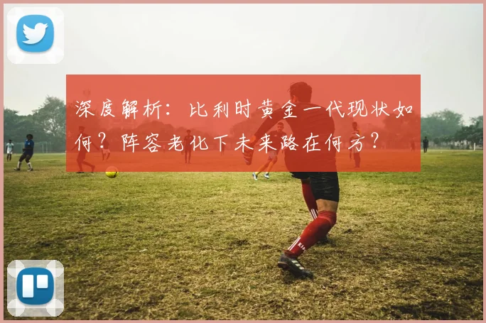 深度解析:比利时黄金一代现状如何?阵容老化下未来路在何方?
