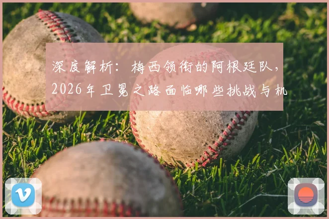 深度解析：梅西领衔的阿根廷队，2026年卫冕之路面临哪些挑战与机遇？