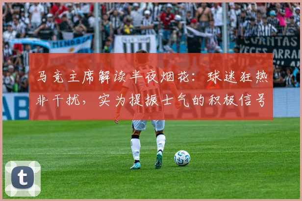 马竞主席解读半夜烟花：球迷狂热非干扰，实为提振士气的积极信号